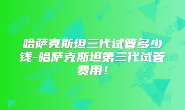 哈萨克斯坦三代试管多少钱-哈萨克斯坦第三代试管费用！