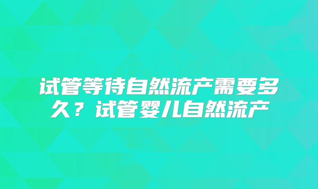 试管等待自然流产需要多久？试管婴儿自然流产