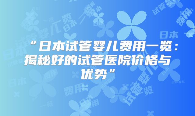“日本试管婴儿费用一览：揭秘好的试管医院价格与优势”