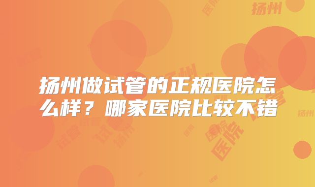 扬州做试管的正规医院怎么样?哪家医院比较不错