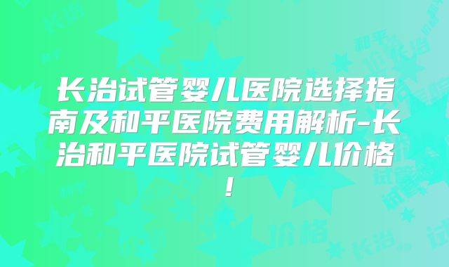 长治试管婴儿医院选择指南及和平医院费用解析-长治和平医院试管婴儿价格！