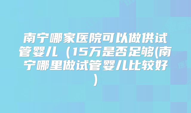南宁哪家医院可以做供试管婴儿（15万是否足够(南宁哪里做试管婴儿比较好)