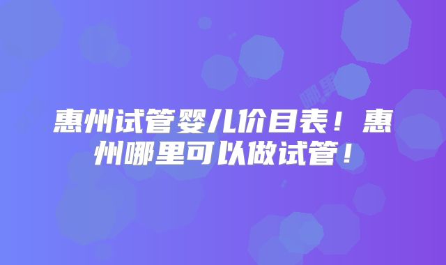 惠州试管婴儿价目表!惠州哪里可以做试管!