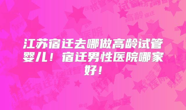 江苏宿迁去哪做高龄试管婴儿!宿迁男性医院哪家好!