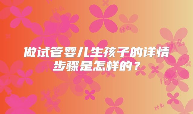 做试管婴儿生孩子的详情步骤是怎样的?