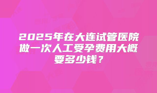 2025年在大连试管医院做一次人工受孕费用大概要多少钱？