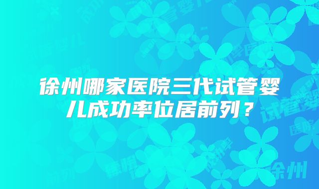 徐州哪家医院三代试管婴儿成功率位居前列？