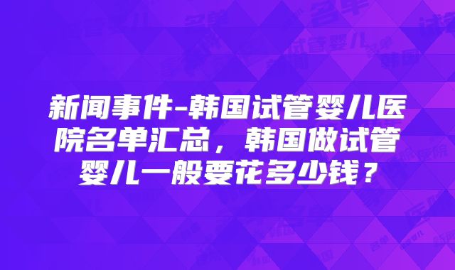 新闻事件-韩国试管婴儿医院名单汇总,韩国做试管婴儿一般要花多少钱?