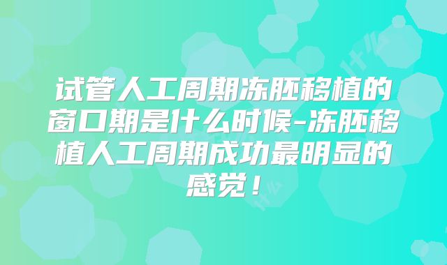试管人工周期冻胚移植的窗口期是什么时候-冻胚移植人工周期成功最明显的感觉！