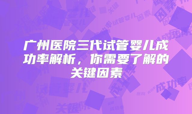 广州医院三代试管婴儿成功率解析，你需要了解的关键因素