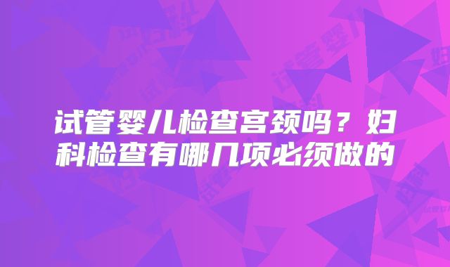试管婴儿检查宫颈吗？妇科检查有哪几项必须做的