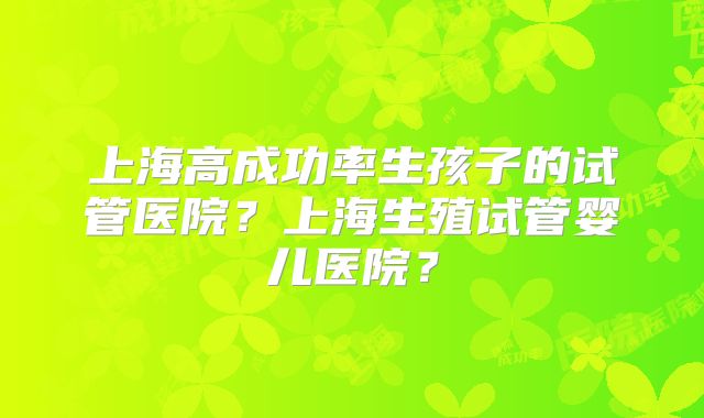 上海高成功率生孩子的试管医院？上海生殖试管婴儿医院？