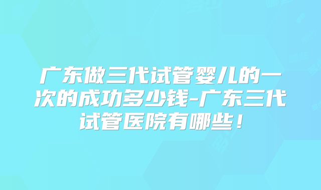 广东做三代试管婴儿的一次的成功多少钱-广东三代试管医院有哪些！