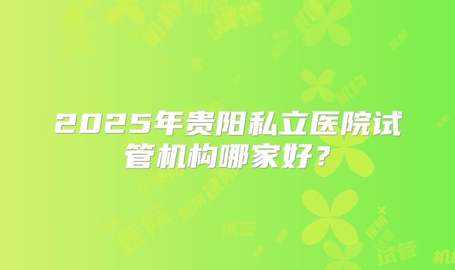 2025年贵阳私立医院试管机构哪家好？
