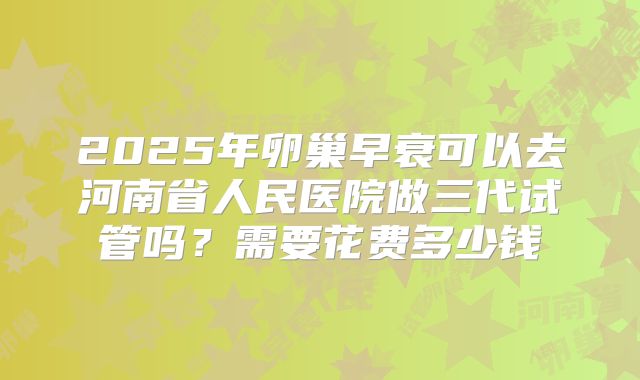 2025年卵巢早衰可以去河南省人民医院做三代试管吗？需要花费多少钱