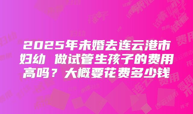 2025年未婚去连云港市妇幼 做试管生孩子的费用高吗?大概要花费多少钱