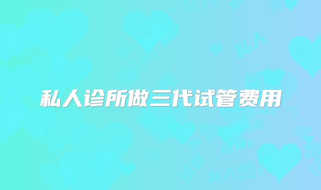 私人诊所做三代试管费用