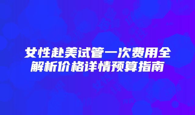 女性赴美试管一次费用全解析价格详情预算指南