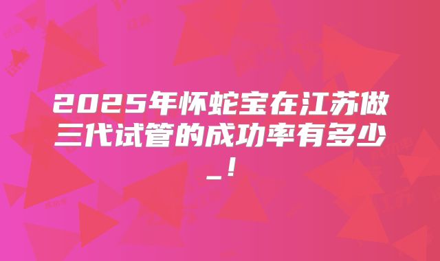 2025年怀蛇宝在江苏做三代试管的成功率有多少_！