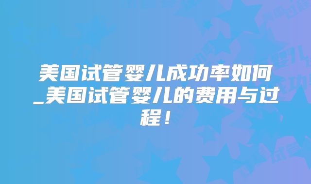 美国试管婴儿成功率如何_美国试管婴儿的费用与过程!