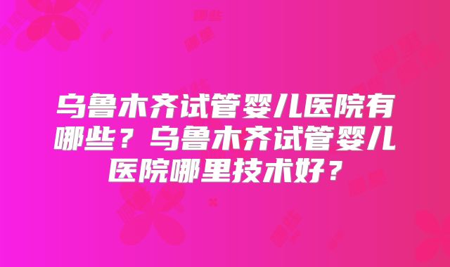 乌鲁木齐试管婴儿医院有哪些?乌鲁木齐试管婴儿医院哪里技术好?