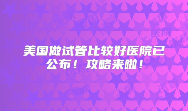 美国做试管比较好医院已公布！攻略来啦！