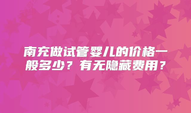南充做试管婴儿的价格一般多少？有无隐藏费用？