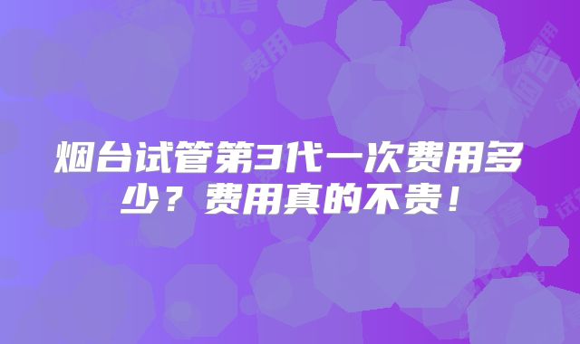烟台试管第3代一次费用多少？费用真的不贵！