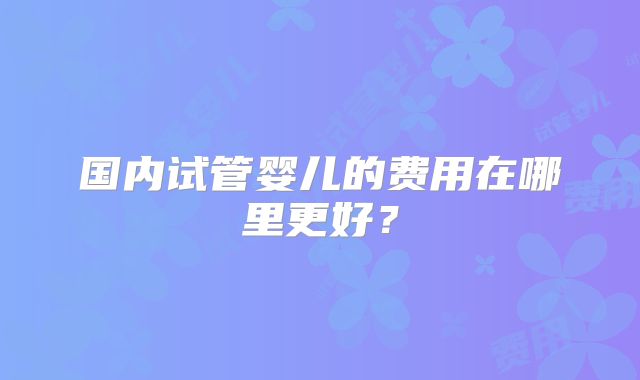 国内试管婴儿的费用在哪里更好?