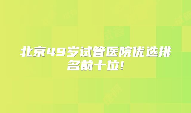 北京49岁试管医院优选排名前十位!