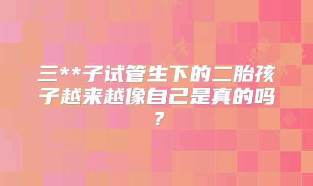 三**子试管生下的二胎孩子越来越像自己是真的吗？