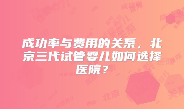成功率与费用的关系，北京三代试管婴儿如何选择医院？