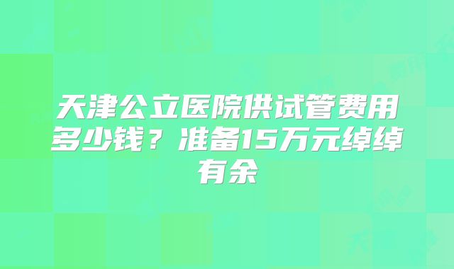 天津公立医院供试管费用多少钱？准备15万元绰绰有余