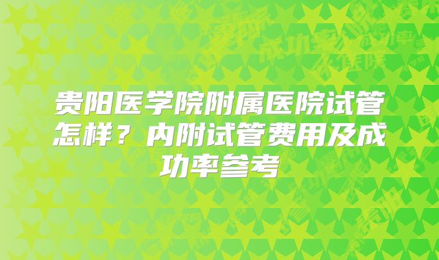 贵阳医学院附属医院试管怎样？内附试管费用及成功率参考