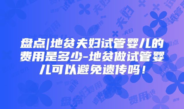 盘点|地贫夫妇试管婴儿的费用是多少-地贫做试管婴儿可以避免遗传吗！