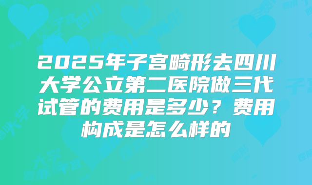 2025年子宫畸形去四川大学公立第二医院做三代试管的费用是多少?费用构成是怎么样的