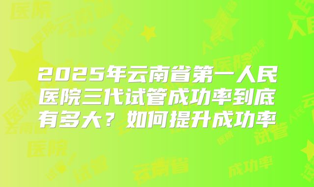 2025年云南省第一人民医院三代试管成功率到底有多大？如何提升成功率