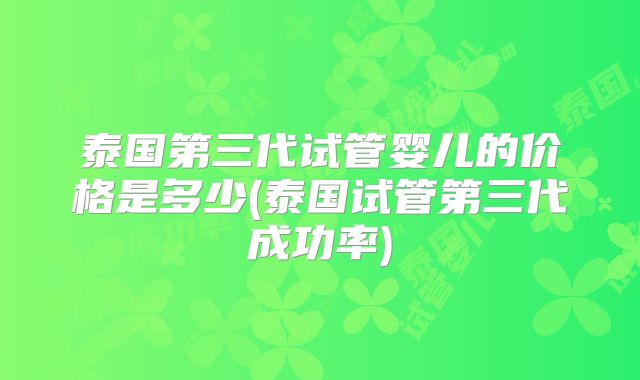 泰国第三代试管婴儿的价格是多少(泰国试管第三代成功率)