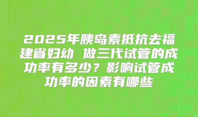 2025年胰岛素抵抗去福建省妇幼 做三代试管的成功率有多少？影响试管成功率的因素有哪些