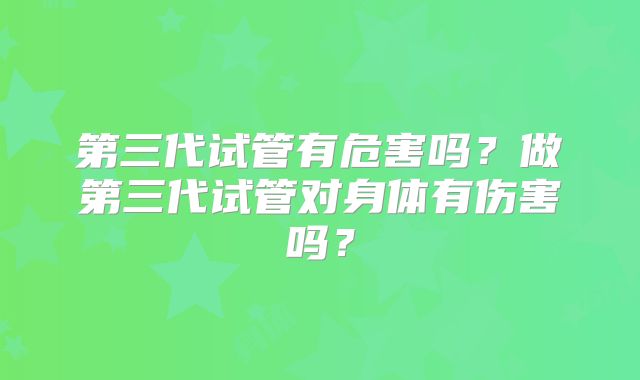 第三代试管有危害吗?做第三代试管对身体有伤害吗?