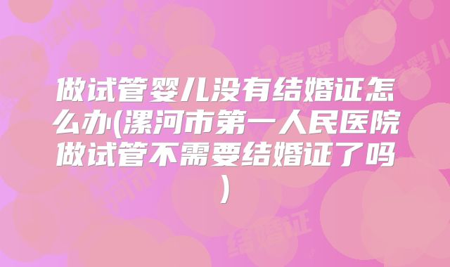 做试管婴儿没有结婚证怎么办(漯河市第一人民医院做试管不需要结婚证了吗)