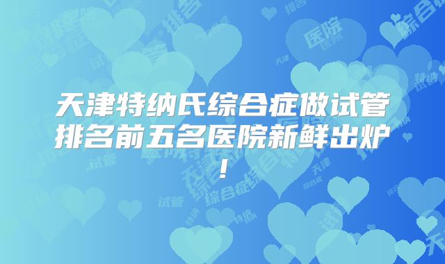 天津特纳氏综合症做试管排名前五名医院新鲜出炉!