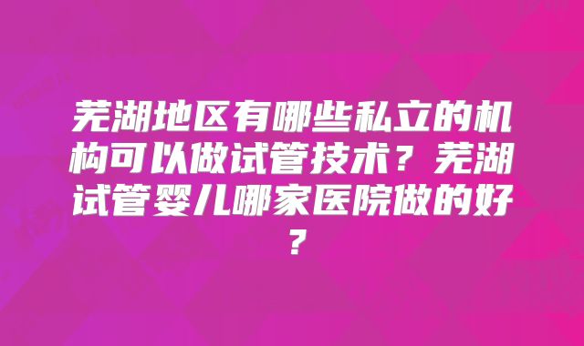 芜湖地区有哪些私立的机构可以做试管技术？芜湖试管婴儿哪家医院做的好？