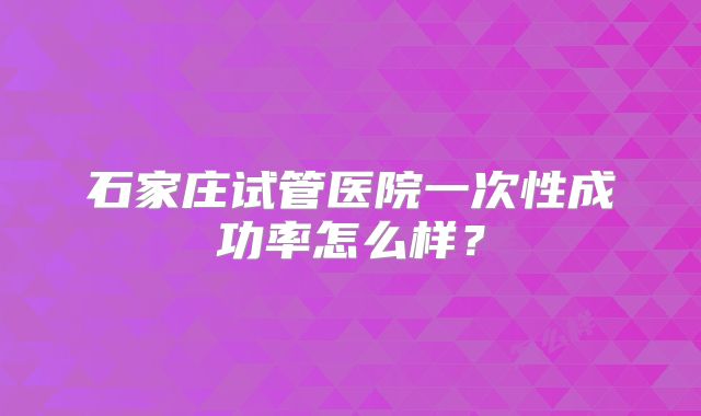 石家庄试管医院一次性成功率怎么样?