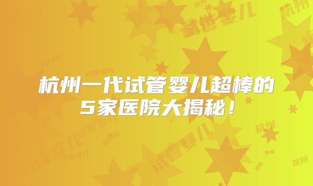 杭州一代试管婴儿超棒的5家医院大揭秘！