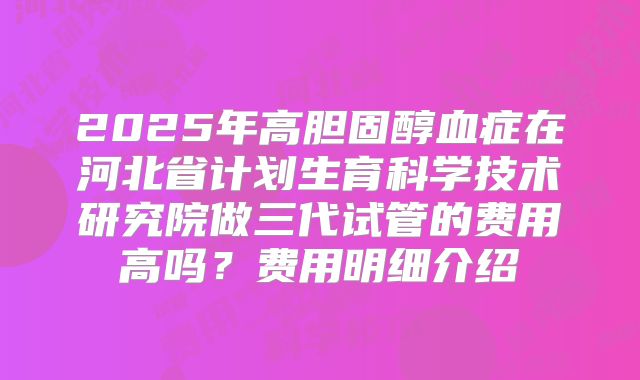 2025年高胆固醇血症在河北省计划生育科学技术研究院做三代试管的费用高吗？费用明细介绍
