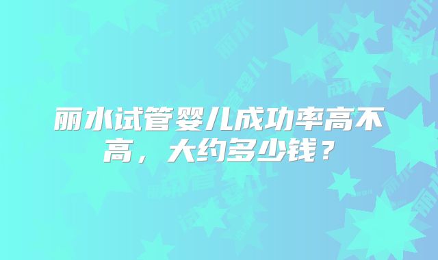丽水试管婴儿成功率高不高，大约多少钱？