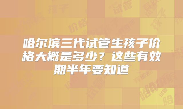 哈尔滨三代试管生孩子价格大概是多少？这些有效期半年要知道