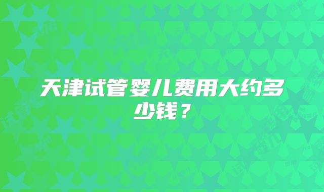 天津试管婴儿费用大约多少钱？