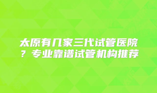 太原有几家三代试管医院?专业靠谱试管机构推荐